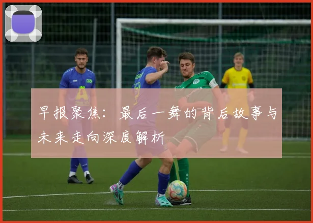 早报聚焦：最后一舞的背后故事与未来走向深度解析