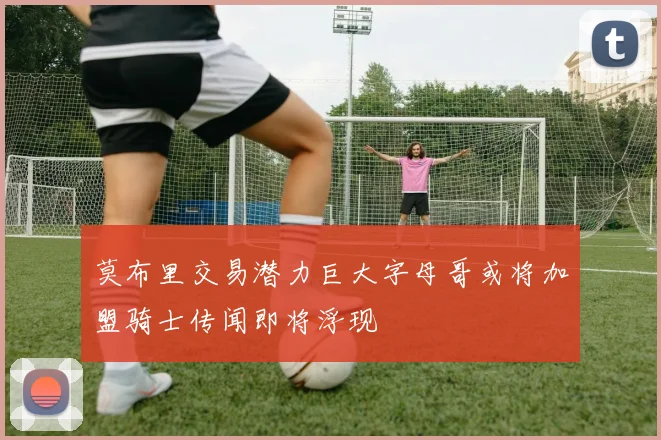莫布里交易潜力巨大字母哥或将加盟骑士传闻即将浮现