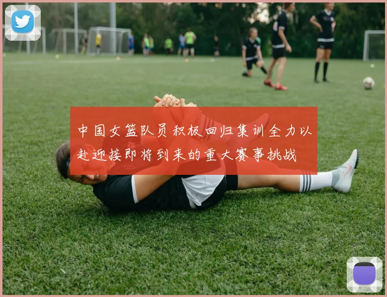 中国女篮队员积极回归集训全力以赴迎接即将到来的重大赛事挑战