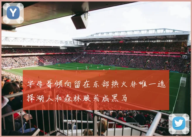 字母哥倾向留在东部热火非唯一选择湖人和森林狼或成黑马