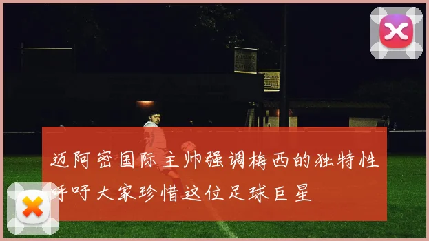 迈阿密国际主帅强调梅西的独特性呼吁大家珍惜这位足球巨星