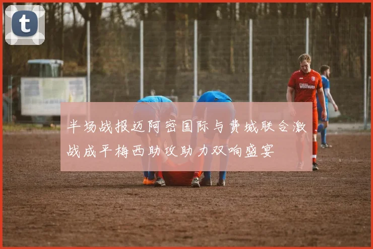 半场战报迈阿密国际与费城联合激战成平梅西助攻助力双响盛宴