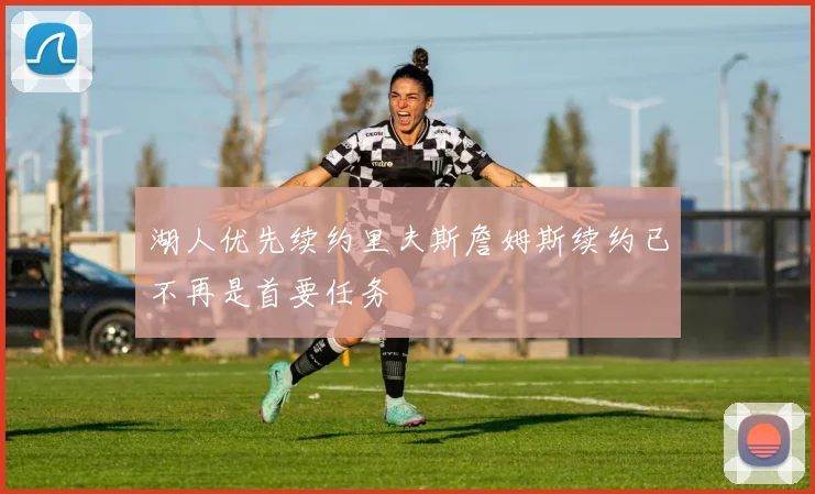 湖人优先续约里夫斯詹姆斯续约已不再是首要任务