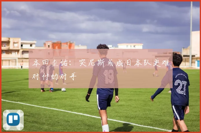 本田圭佑：突尼斯或成日本队更难对付的对手