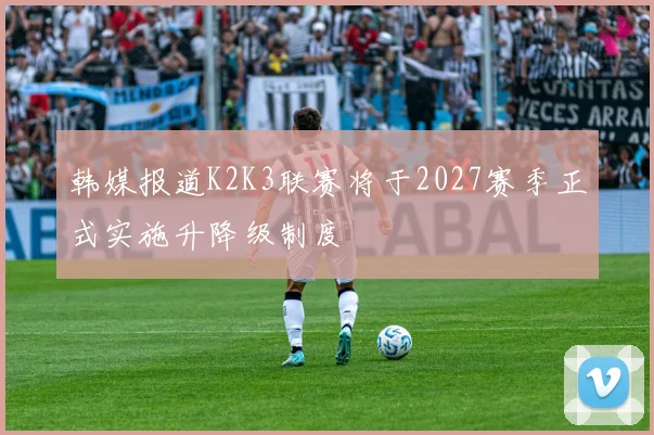 韩媒报道K2K3联赛将于2027赛季正式实施升降级制度