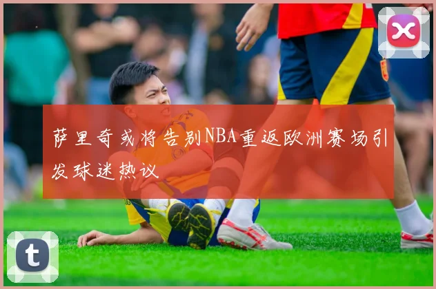 萨里奇或将告别NBA重返欧洲赛场引发球迷热议