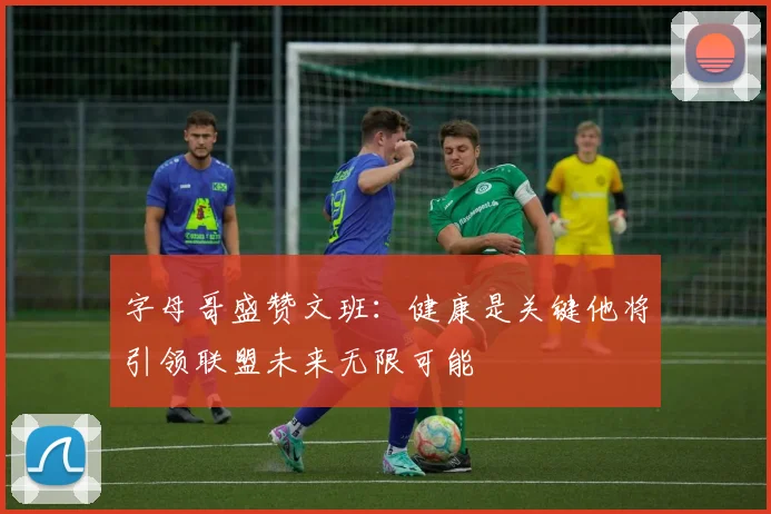字母哥盛赞文班：健康是关键他将引领联盟未来无限可能