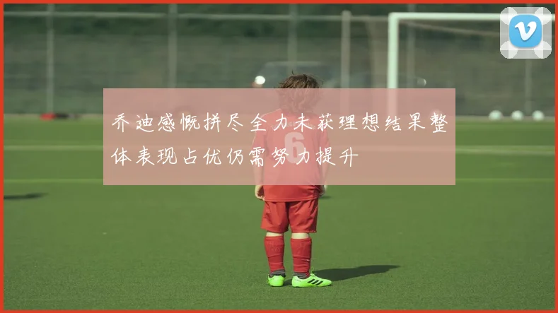 乔迪感慨拼尽全力未获理想结果整体表现占优仍需努力提升
