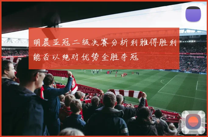 明晨亚冠二级决赛分析利雅得胜利能否以绝对优势全胜夺冠