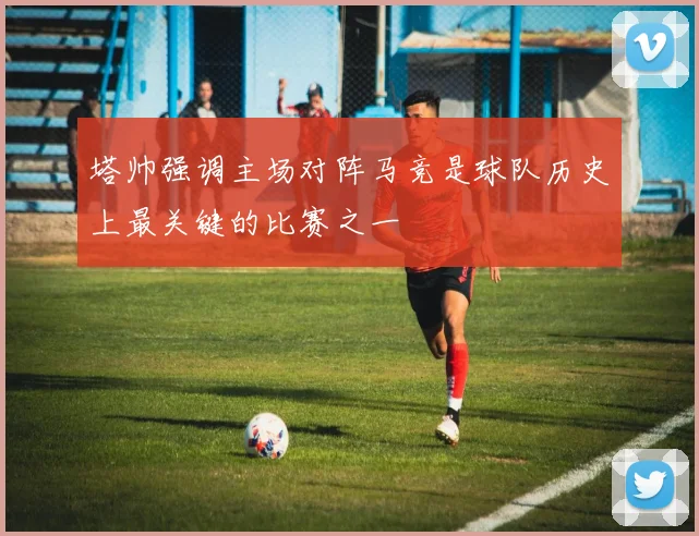 塔帅强调主场对阵马竞是球队历史上最关键的比赛之一