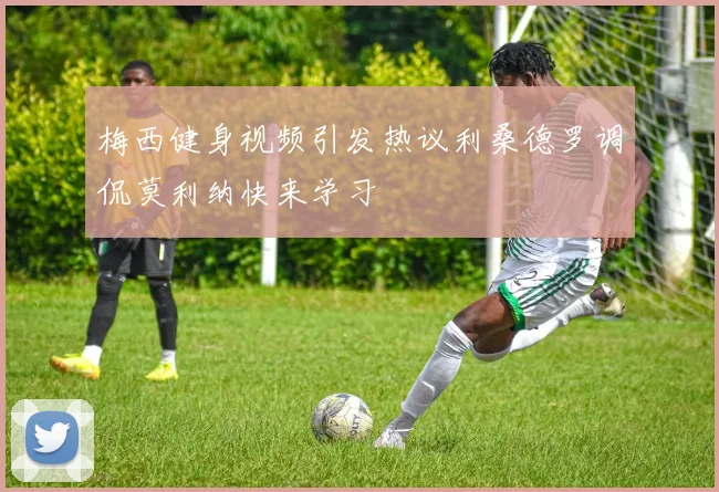 梅西健身视频引发热议利桑德罗调侃莫利纳快来学习