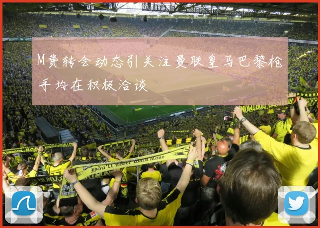 M费转会动态引关注曼联皇马巴黎枪手均在积极洽谈