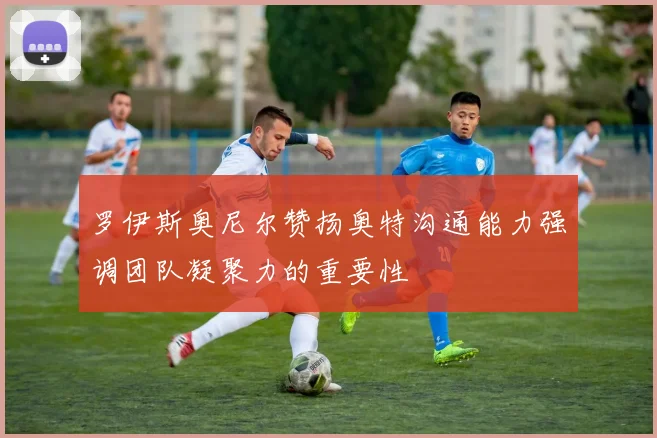 罗伊斯奥尼尔赞扬奥特沟通能力强调团队凝聚力的重要性