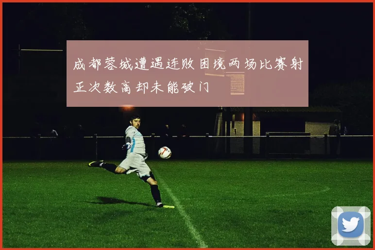 成都蓉城遭遇连败困境两场比赛射正次数高却未能破门