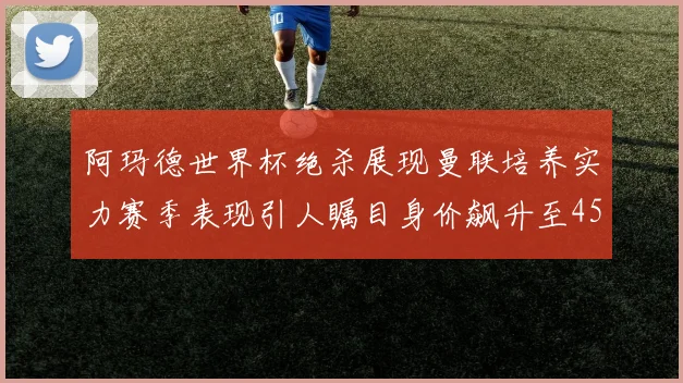 阿玛德世界杯绝杀展现曼联培养实力赛季表现引人瞩目身价飙升至4500万欧
