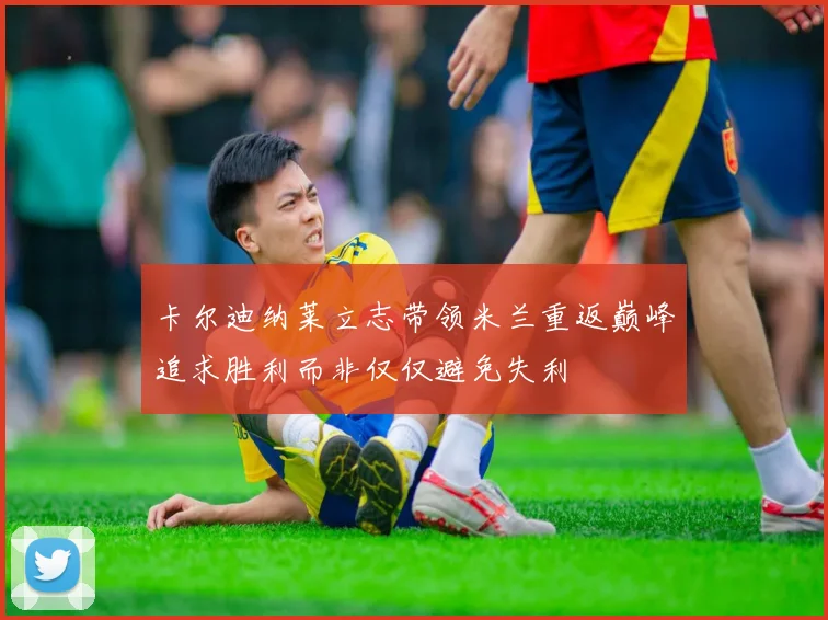 卡尔迪纳莱立志带领米兰重返巅峰追求胜利而非仅仅避免失利
