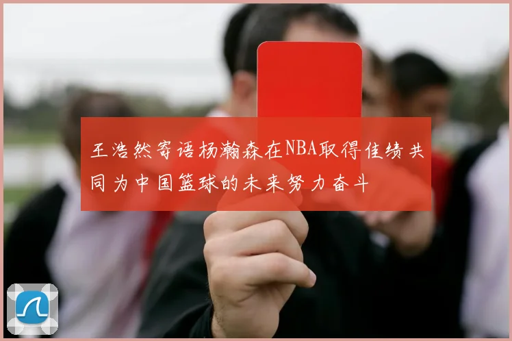 王浩然寄语杨瀚森在NBA取得佳绩共同为中国篮球的未来努力奋斗