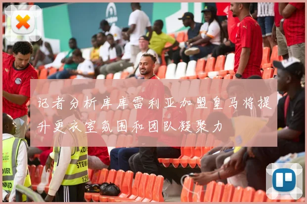 记者分析库库雷利亚加盟皇马将提升更衣室氛围和团队凝聚力