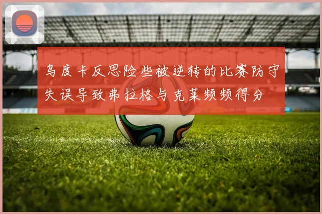 乌度卡反思险些被逆转的比赛防守失误导致弗拉格与克莱频频得分