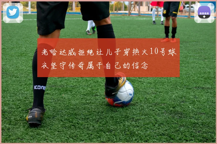 老哈达威拒绝让儿子穿热火10号球衣坚守传奇属于自己的信念
