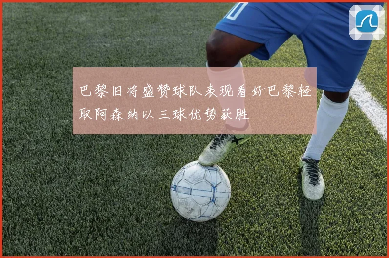 巴黎旧将盛赞球队表现看好巴黎轻取阿森纳以三球优势获胜