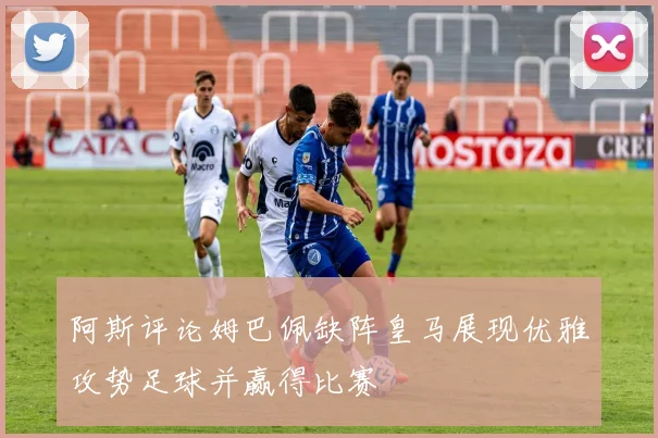 阿斯评论姆巴佩缺阵皇马展现优雅攻势足球并赢得比赛